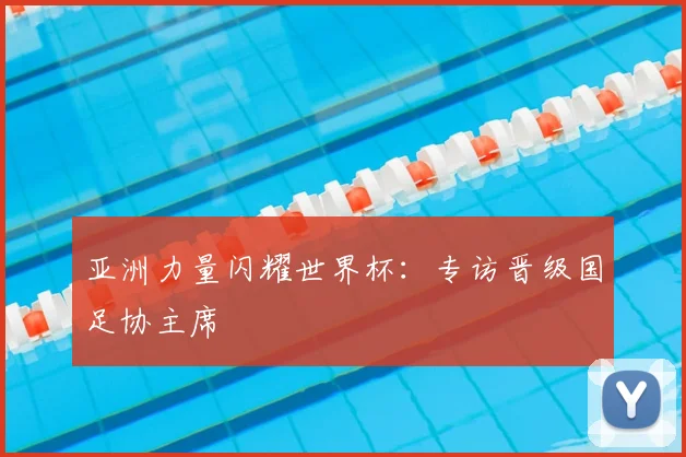 亚洲力量闪耀世界杯:专访晋级国足协主席