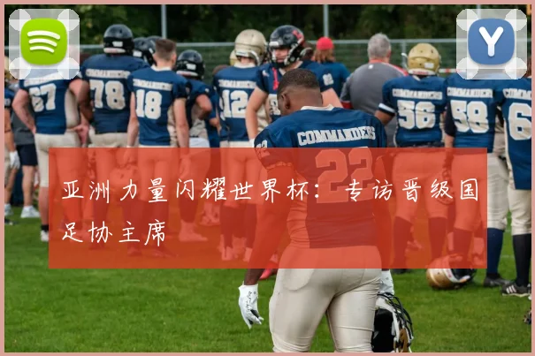 亚洲力量闪耀世界杯:专访晋级国足协主席