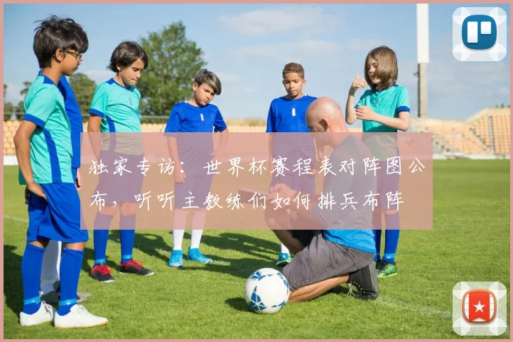 独家专访:世界杯赛程表对阵图公布,听听主教练们如何排兵布阵