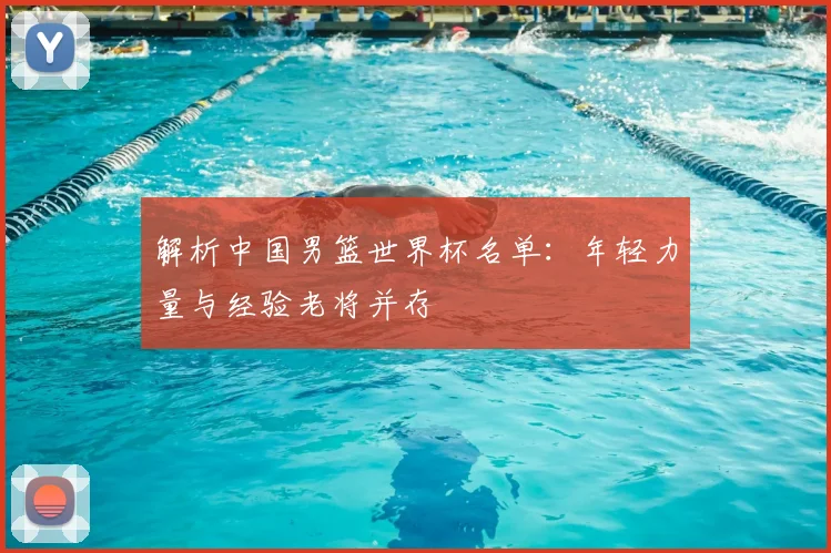 解析中国男篮世界杯名单：年轻力量与经验老将并存