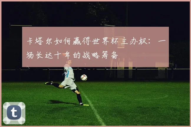 卡塔尔如何赢得世界杯主办权：一场长达十年的战略筹备