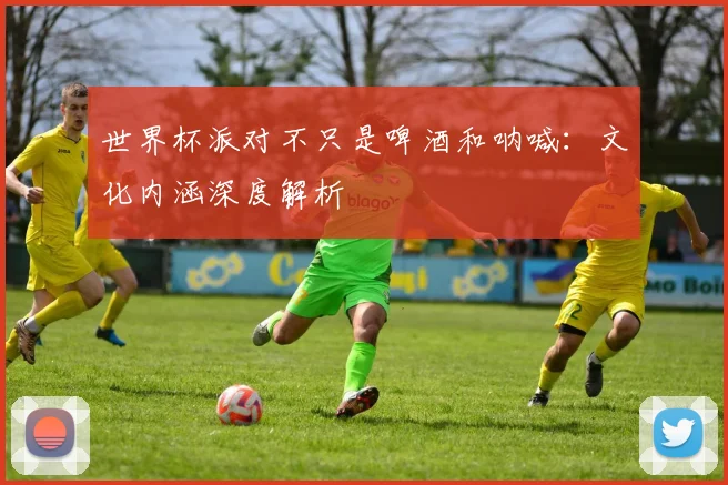 世界杯派对不只是啤酒和呐喊:文化内涵深度解析
