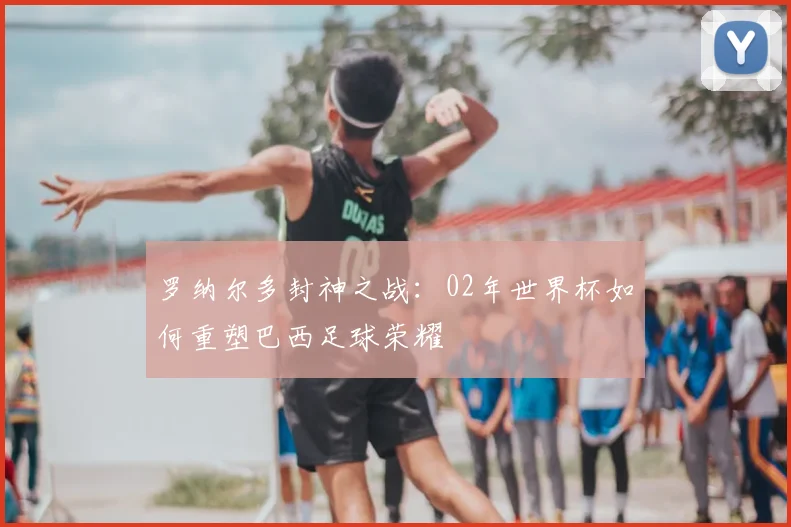 罗纳尔多封神之战:02年世界杯如何重塑巴西足球荣耀