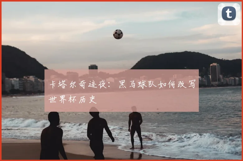 卡塔尔奇迹夜：黑马球队如何改写世界杯历史