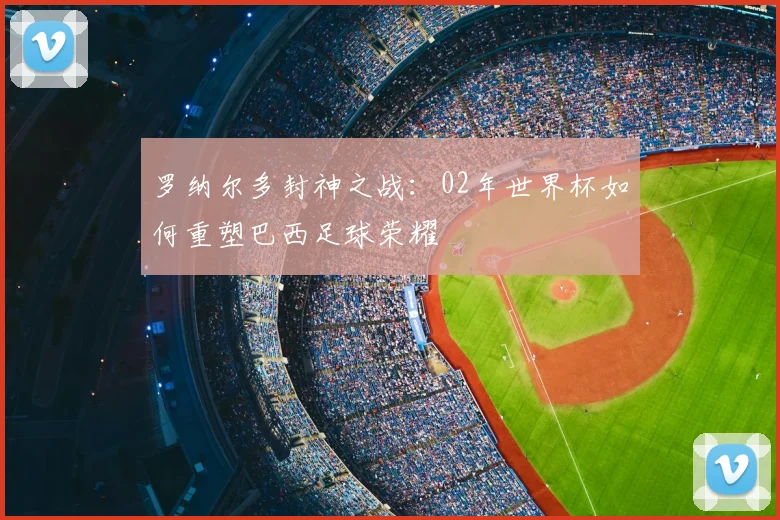 罗纳尔多封神之战:02年世界杯如何重塑巴西足球荣耀