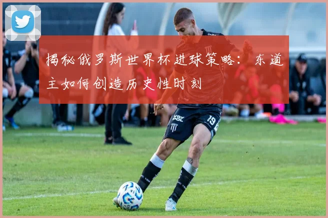 揭秘俄罗斯世界杯进球策略：东道主如何创造历史性时刻