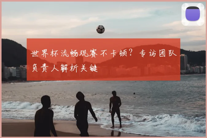 世界杯流畅观赛不卡顿？专访团队负责人解析关键