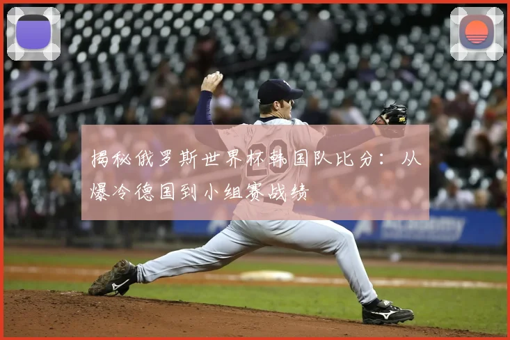揭秘俄罗斯世界杯韩国队比分：从爆冷德国到小组赛战绩