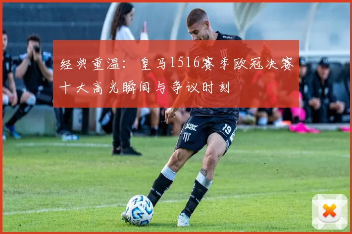 经典重温：皇马1516赛季欧冠决赛十大高光瞬间与争议时刻