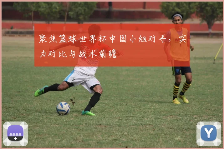聚焦篮球世界杯中国小组对手，实力对比与战术前瞻
