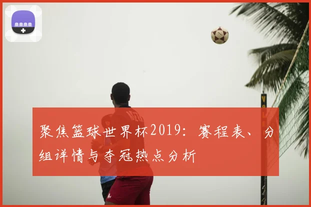 聚焦篮球世界杯2019：赛程表、分组详情与夺冠热点分析