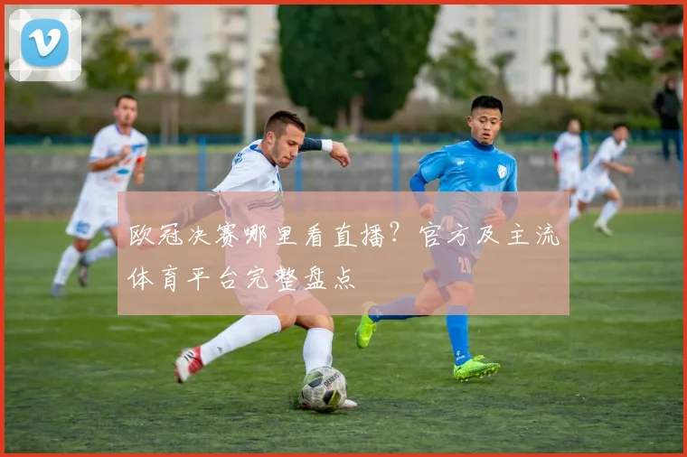 欧冠决赛哪里看直播？官方及主流体育平台完整盘点