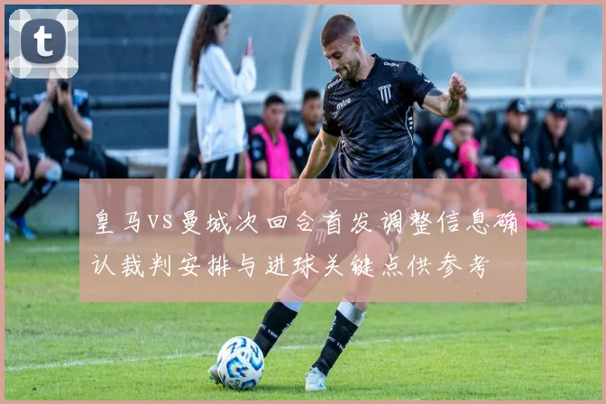 皇马vs曼城次回合首发调整信息确认裁判安排与进球关键点供参考