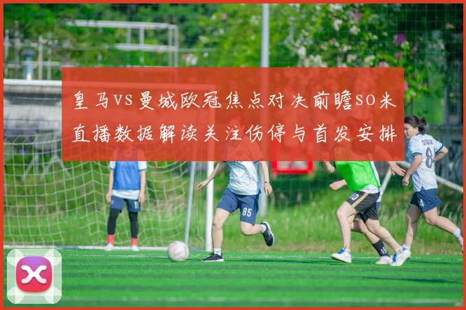 皇马vs曼城欧冠焦点对决前瞻so米直播数据解读关注伤停与首发安排