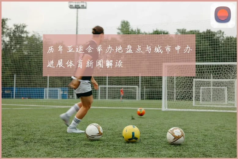 历年亚运会举办地盘点与城市申办进展体育新闻解读